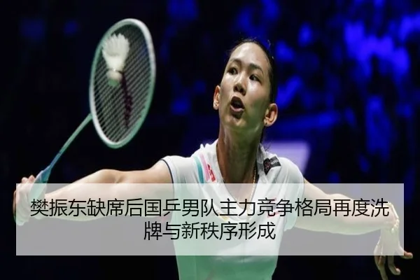 樊振东缺席后国乒男队主力竞争格局再度洗牌与新秩序形成