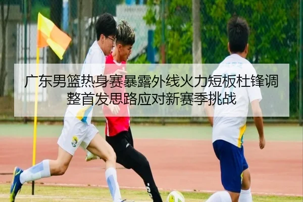 广东男篮热身赛暴露外线火力短板杜锋调整首发思路应对新赛季挑战